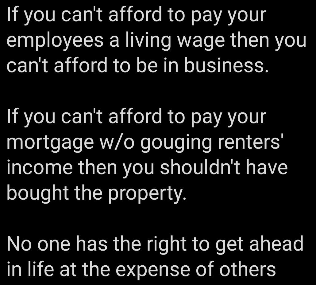 This meme is a satirical commentary on the struggles of living in a society where income inequality is a major issue. The text states that if you can't afford to pay your employees a living wage, you can't afford to be in business, and if you can't afford to pay your mortgage without gouging renters, you shouldn't own the property. The final line, "No one has the right to get ahead in life at the expense of others," emphasizes the importance of fairness and equality in the economic system.